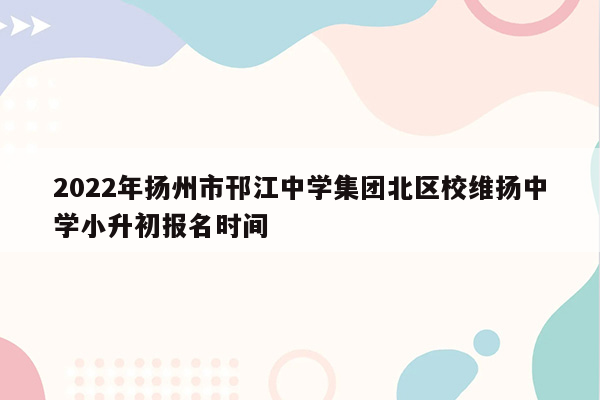 2022年扬州市邗江中学集团北区校维扬中学小升初报名时间