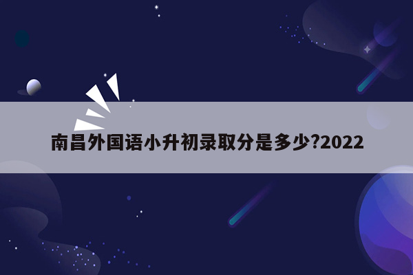 南昌外国语小升初录取分是多少?2022