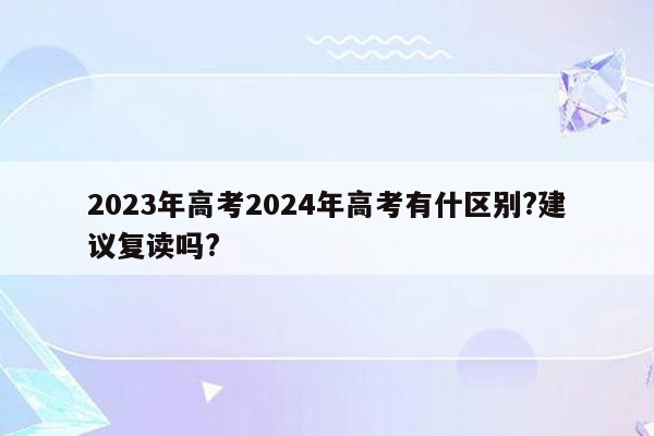 2023年高考2024年高考有什区别?建议复读吗?