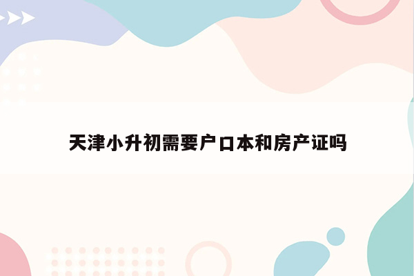 天津小升初需要户口本和房产证吗