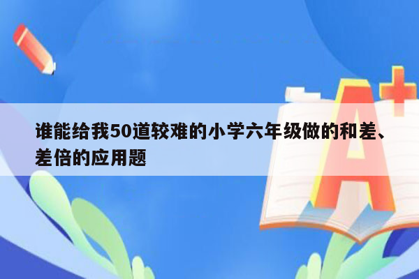 谁能给我50道较难的小学六年级做的和差、差倍的应用题