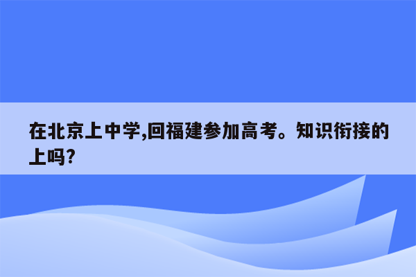 在北京上中学,回福建参加高考。知识衔接的上吗?