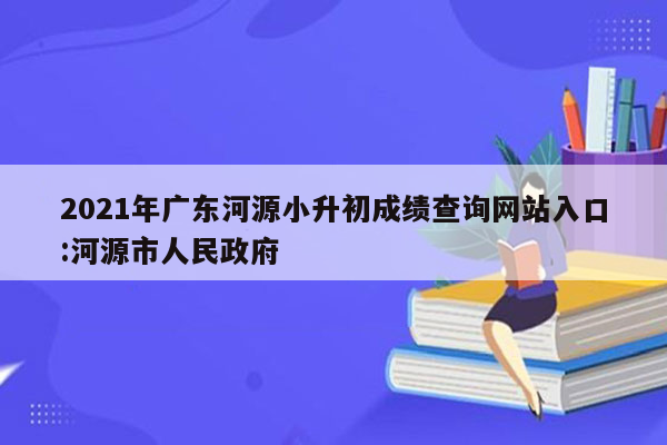 2021年广东河源小升初成绩查询网站入口:河源市人民政府