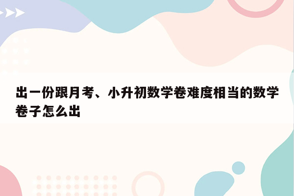 出一份跟月考、小升初数学卷难度相当的数学卷子怎么出