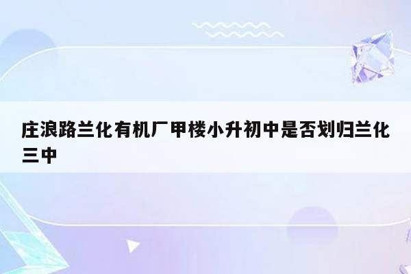 庄浪路兰化有机厂甲楼小升初中是否划归兰化三中