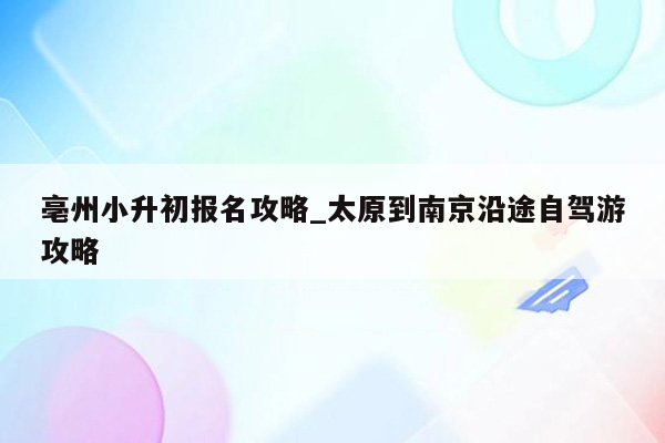 亳州小升初报名攻略_太原到南京沿途自驾游攻略