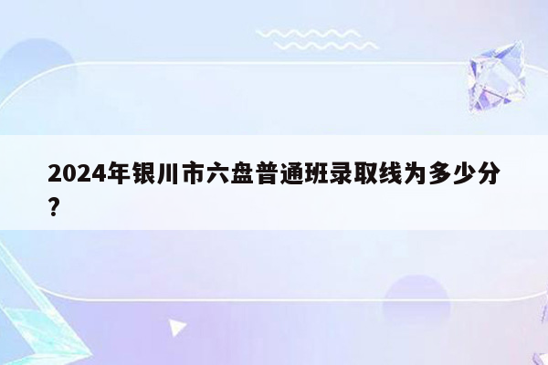 2024年银川市六盘普通班录取线为多少分?