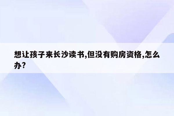 想让孩子来长沙读书,但没有购房资格,怎么办?