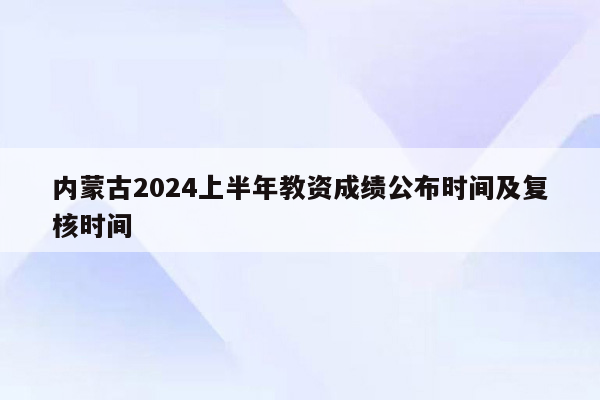 内蒙古2024上半年教资成绩公布时间及复核时间