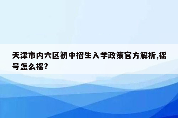 天津市内六区初中招生入学政策官方解析,摇号怎么摇?