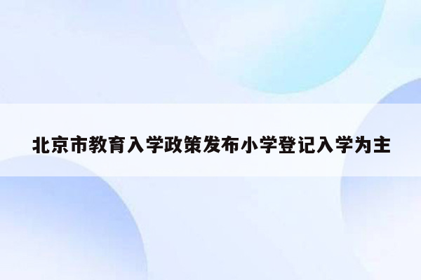 北京市教育入学政策发布小学登记入学为主