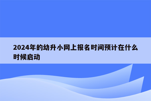 2024年的幼升小网上报名时间预计在什么时候启动