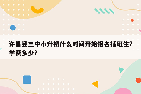 许昌县三中小升初什么时间开始报名插班生?学费多少?