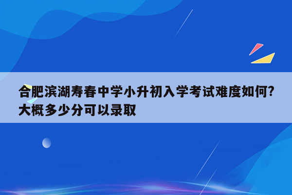 合肥滨湖寿春中学小升初入学考试难度如何?大概多少分可以录取