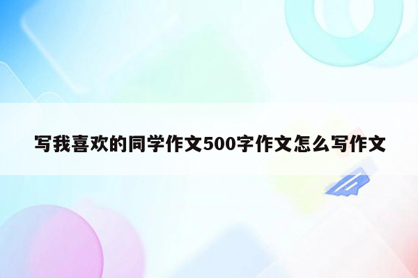 写我喜欢的同学作文500字作文怎么写作文