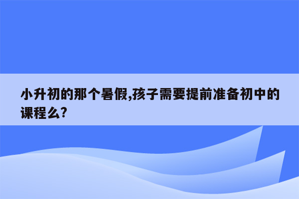 小升初的那个暑假,孩子需要提前准备初中的课程么?