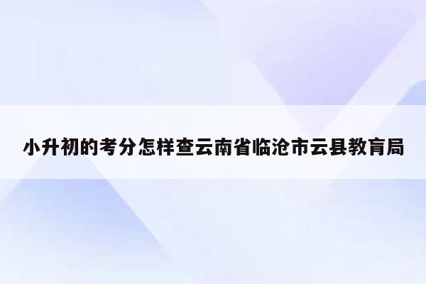 小升初的考分怎样查云南省临沧市云县教肓局