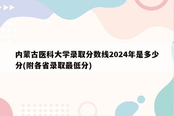 内蒙古医科大学录取分数线2024年是多少分(附各省录取最低分)