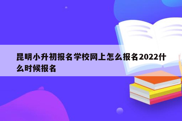 昆明小升初报名学校网上怎么报名2022什么时候报名