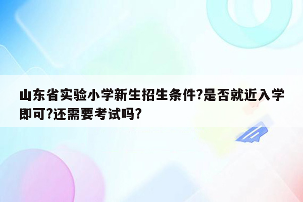 山东省实验小学新生招生条件?是否就近入学即可?还需要考试吗?