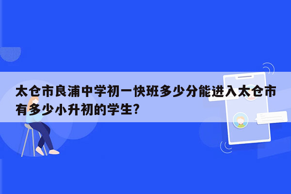 太仓市良浦中学初一快班多少分能进入太仓市有多少小升初的学生?