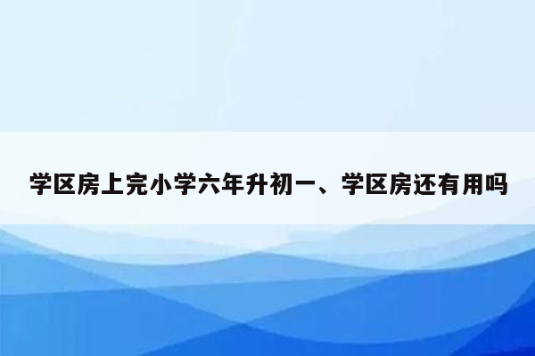 学区房上完小学六年升初一、学区房还有用吗