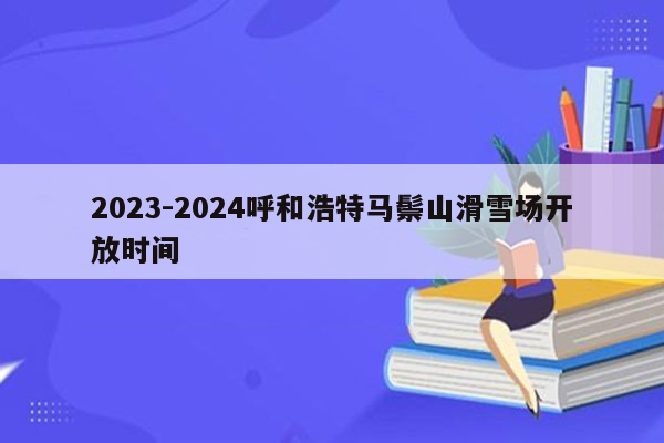 2023-2024呼和浩特马鬃山滑雪场开放时间