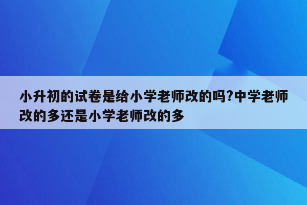 小升初的试卷是给小学老师改的吗?中学老师改的多还是小学老师改的多