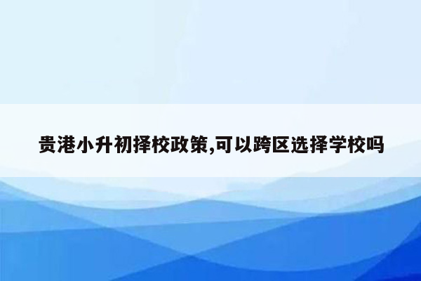 贵港小升初择校政策,可以跨区选择学校吗