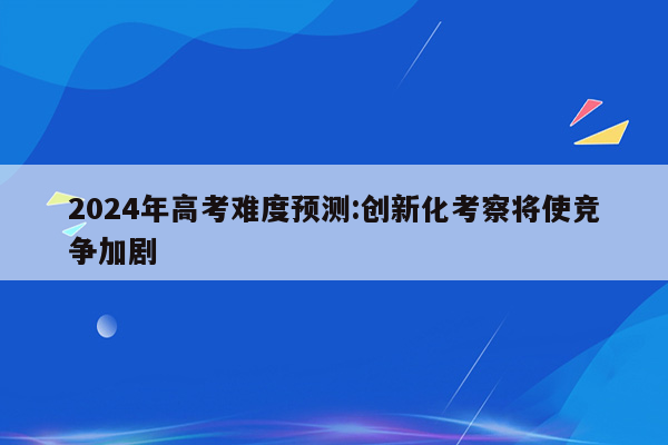 2024年高考难度预测:创新化考察将使竞争加剧