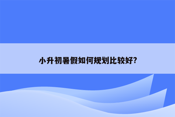 小升初暑假如何规划比较好?