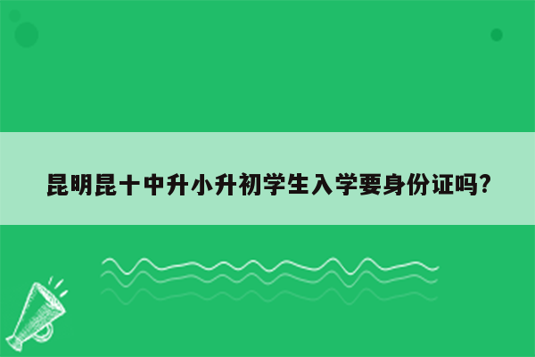 昆明昆十中升小升初学生入学要身份证吗?