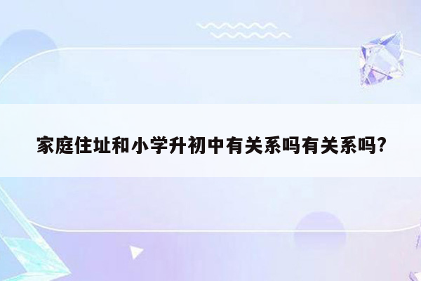 家庭住址和小学升初中有关系吗有关系吗?