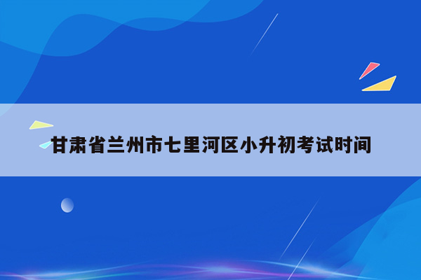 甘肃省兰州市七里河区小升初考试时间