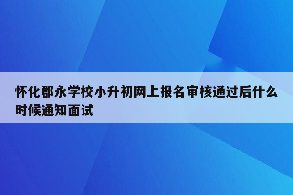 怀化郡永学校小升初网上报名审核通过后什么时候通知面试