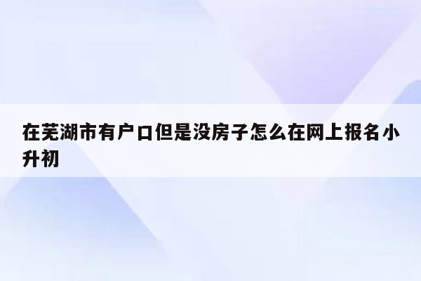 在芜湖市有户口但是没房子怎么在网上报名小升初