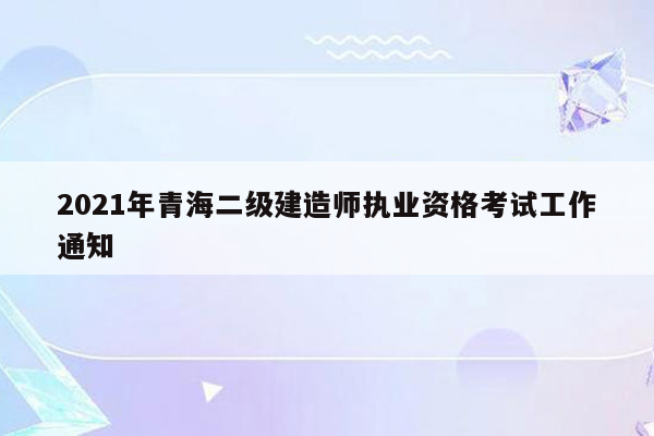 2021年青海二级建造师执业资格考试工作通知