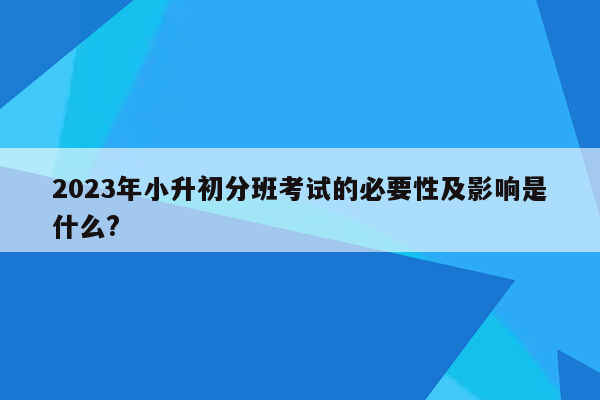 2023年小升初分班考试的必要性及影响是什么?