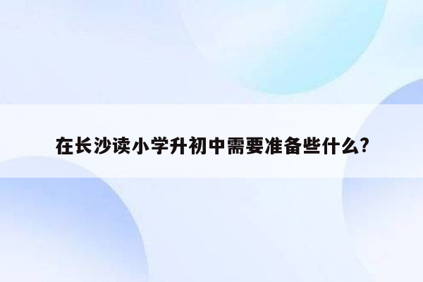 在长沙读小学升初中需要准备些什么?