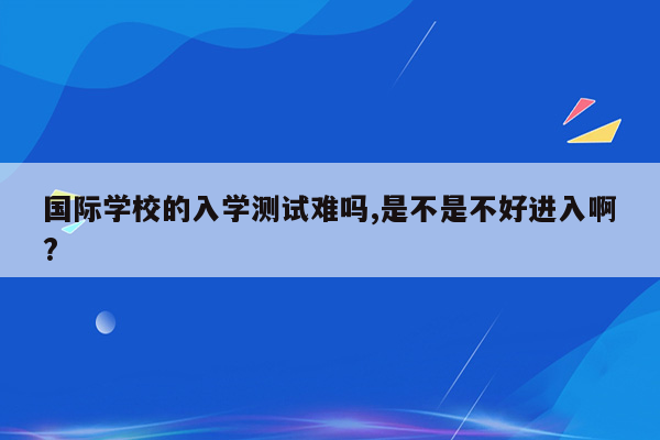 国际学校的入学测试难吗,是不是不好进入啊?