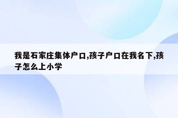 我是石家庄集体户口,孩子户口在我名下,孩子怎么上小学