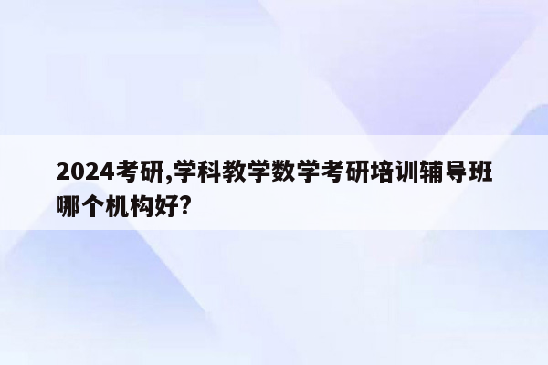 2024考研,学科教学数学考研培训辅导班哪个机构好?