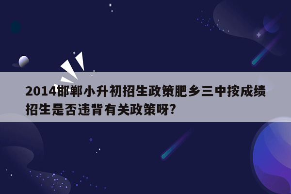 2014邯郸小升初招生政策肥乡三中按成绩招生是否违背有关政策呀?