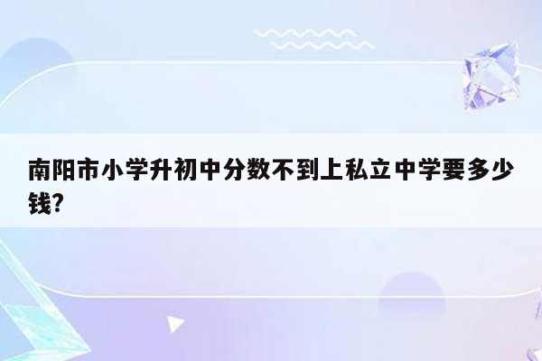 南阳市小学升初中分数不到上私立中学要多少钱?