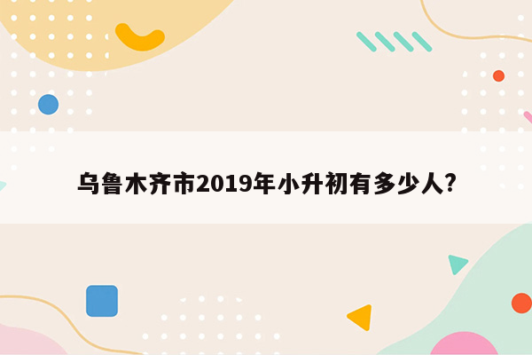 乌鲁木齐市2019年小升初有多少人?