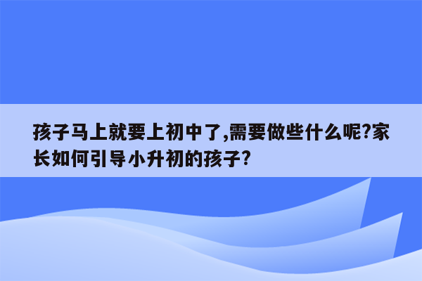 孩子马上就要上初中了,需要做些什么呢?家长如何引导小升初的孩子?