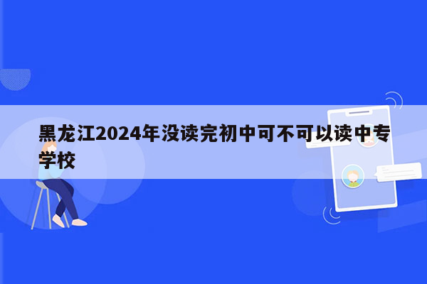 黑龙江2024年没读完初中可不可以读中专学校