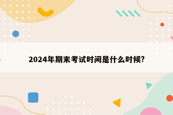 2024年期末考试时间是什么时候?