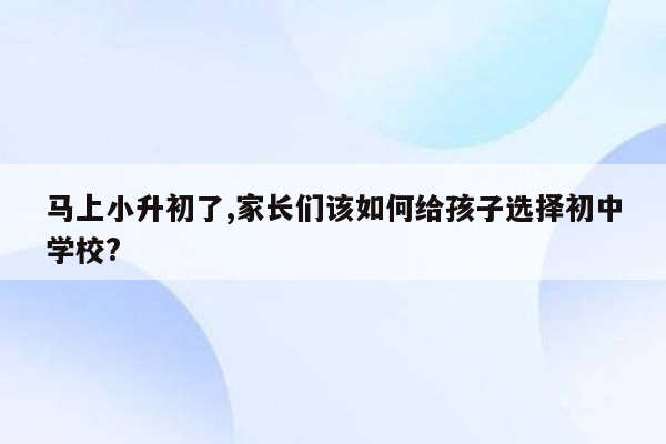 马上小升初了,家长们该如何给孩子选择初中学校?