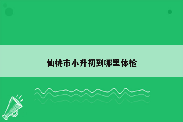 仙桃市小升初到哪里体检